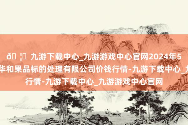 🦄九游下载中心_九游游戏中心官网2024年5月22日新疆九繁华和果品标的处理有限公司价钱行情-九游下载中心_九游游戏中心官网