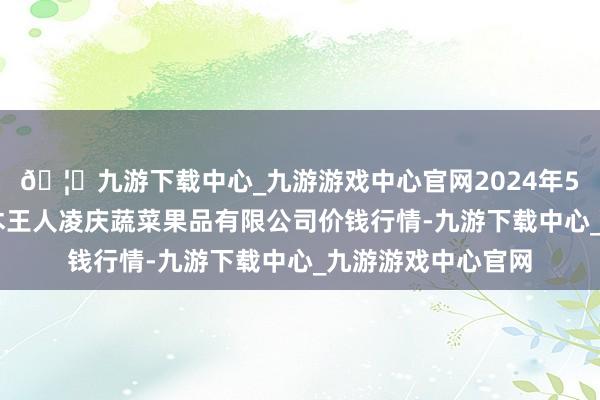 🦄九游下载中心_九游游戏中心官网2024年5月22日新疆乌鲁木王人凌庆蔬菜果品有限公司价钱行情-九游下载中心_九游游戏中心官网