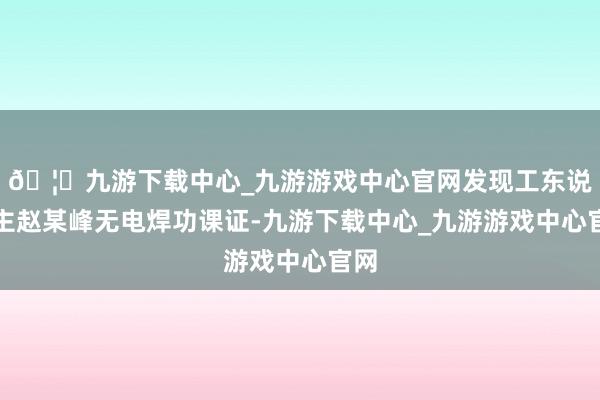 🦄九游下载中心_九游游戏中心官网发现工东说念主赵某峰无电焊功课证-九游下载中心_九游游戏中心官网