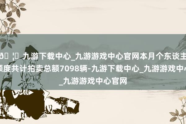 🦄九游下载中心_九游游戏中心官网本月个东谈主客车额度共计拍卖总额7098辆-九游下载中心_九游游戏中心官网