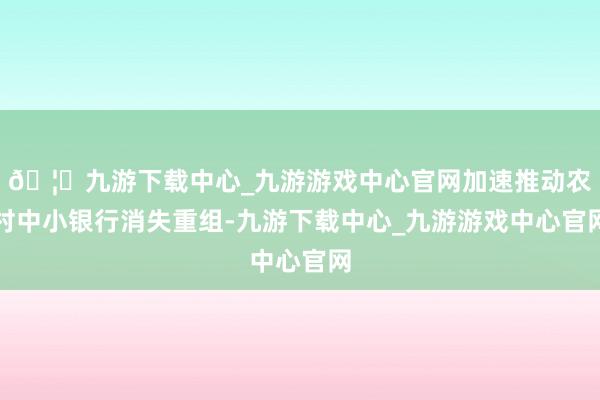 🦄九游下载中心_九游游戏中心官网加速推动农村中小银行消失重组-九游下载中心_九游游戏中心官网