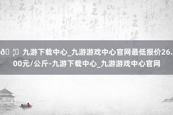 🦄九游下载中心_九游游戏中心官网最低报价26.00元/公斤-九游下载中心_九游游戏中心官网