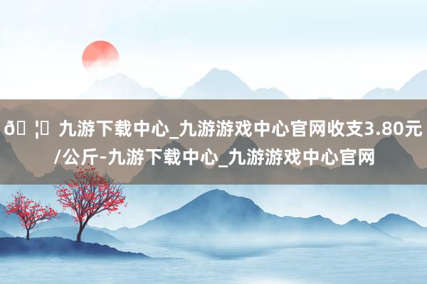 🦄九游下载中心_九游游戏中心官网收支3.80元/公斤-九游下载中心_九游游戏中心官网