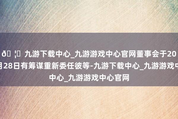 🦄九游下载中心_九游游戏中心官网董事会于2024年5月28日有筹谋重新委任彼等-九游下载中心_九游游戏中心官网