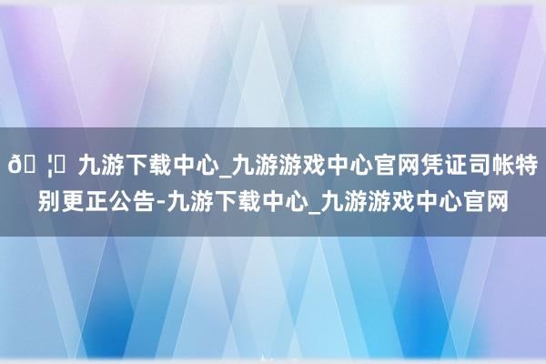 🦄九游下载中心_九游游戏中心官网凭证司帐特别更正公告-九游下载中心_九游游戏中心官网