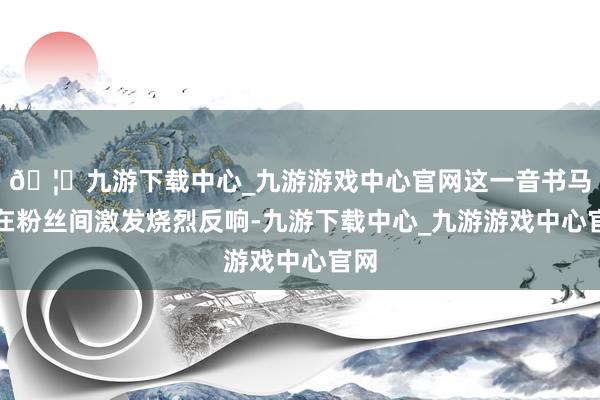 🦄九游下载中心_九游游戏中心官网这一音书马上在粉丝间激发烧烈反响-九游下载中心_九游游戏中心官网