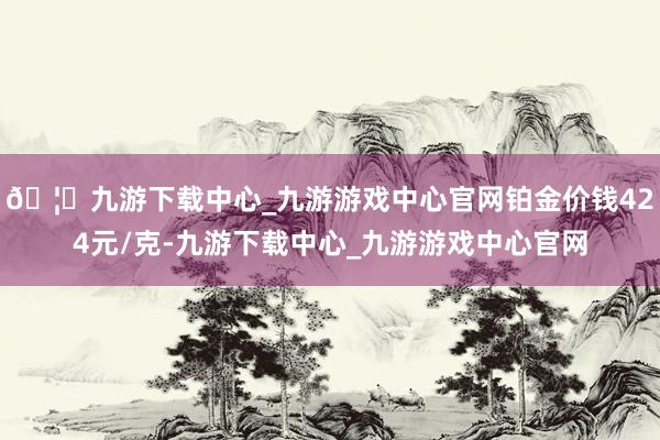 🦄九游下载中心_九游游戏中心官网铂金价钱424元/克-九游下载中心_九游游戏中心官网