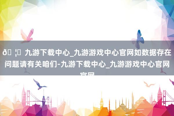 🦄九游下载中心_九游游戏中心官网如数据存在问题请有关咱们-九游下载中心_九游游戏中心官网