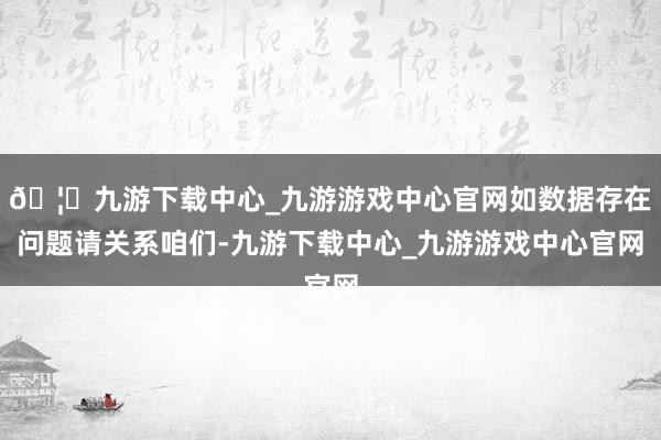 🦄九游下载中心_九游游戏中心官网如数据存在问题请关系咱们-九游下载中心_九游游戏中心官网