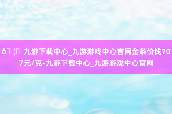 🦄九游下载中心_九游游戏中心官网金条价钱707元/克-九游下载中心_九游游戏中心官网