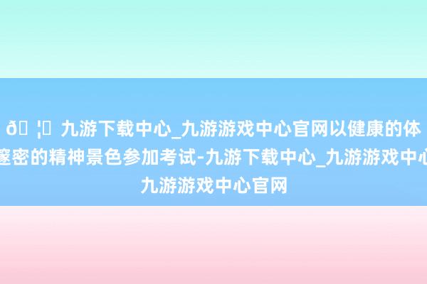 🦄九游下载中心_九游游戏中心官网以健康的体魄和邃密的精神景色参加考试-九游下载中心_九游游戏中心官网