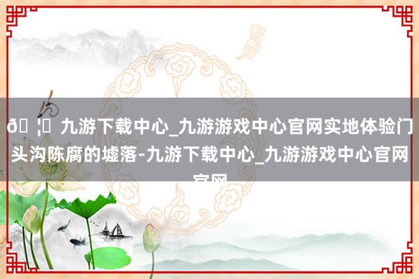 🦄九游下载中心_九游游戏中心官网实地体验门头沟陈腐的墟落-九游下载中心_九游游戏中心官网