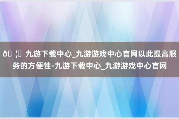 🦄九游下载中心_九游游戏中心官网以此提高服务的方便性-九游下载中心_九游游戏中心官网