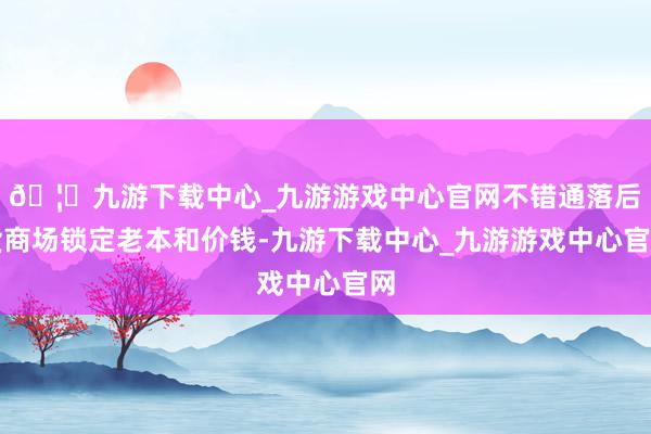 🦄九游下载中心_九游游戏中心官网不错通落后货商场锁定老本和价钱-九游下载中心_九游游戏中心官网