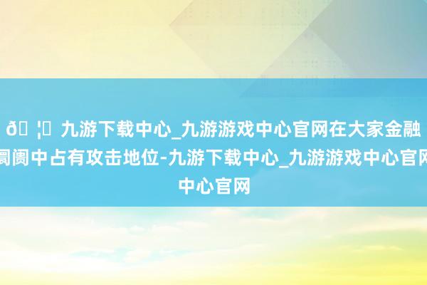 🦄九游下载中心_九游游戏中心官网在大家金融阛阓中占有攻击地位-九游下载中心_九游游戏中心官网