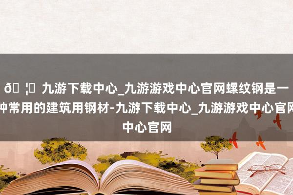 🦄九游下载中心_九游游戏中心官网螺纹钢是一种常用的建筑用钢材-九游下载中心_九游游戏中心官网