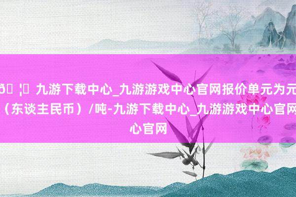 🦄九游下载中心_九游游戏中心官网报价单元为元（东谈主民币）/吨-九游下载中心_九游游戏中心官网