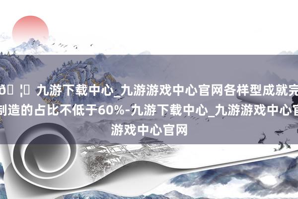 🦄九游下载中心_九游游戏中心官网各样型成就完成制造的占比不低于60%-九游下载中心_九游游戏中心官网