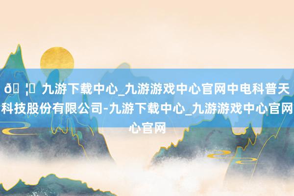 🦄九游下载中心_九游游戏中心官网中电科普天科技股份有限公司-九游下载中心_九游游戏中心官网