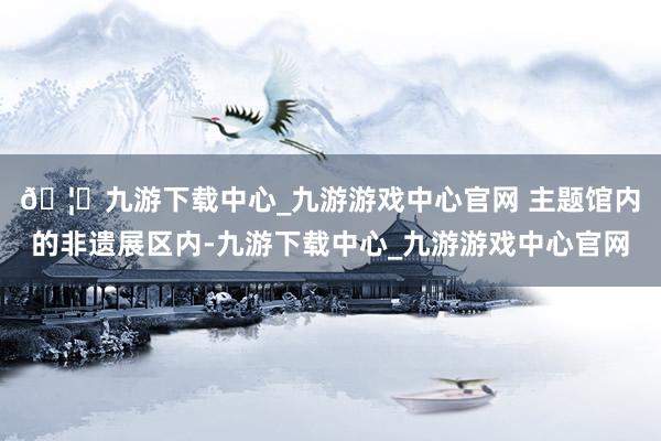 🦄九游下载中心_九游游戏中心官网 　　主题馆内的非遗展区内-九游下载中心_九游游戏中心官网