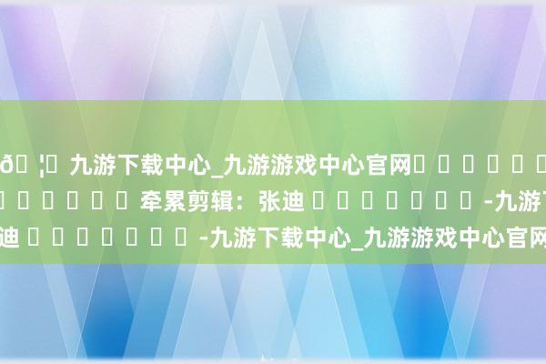 🦄九游下载中心_九游游戏中心官网												  								牵累剪辑：张迪 							-九游下载中心_九游游戏中心官网