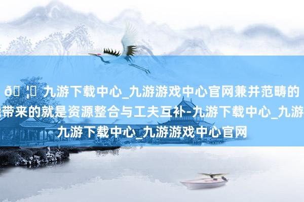 🦄九游下载中心_九游游戏中心官网兼并范畴的企业融合可能带来的就是资源整合与工夫互补-九游下载中心_九游游戏中心官网