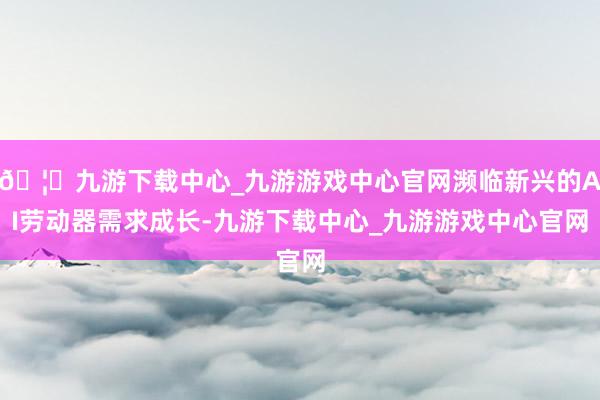 🦄九游下载中心_九游游戏中心官网濒临新兴的AI劳动器需求成长-九游下载中心_九游游戏中心官网