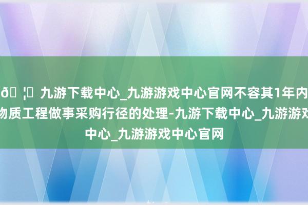 🦄九游下载中心_九游游戏中心官网不容其1年内过问三军物质工程做事采购行径的处理-九游下载中心_九游游戏中心官网