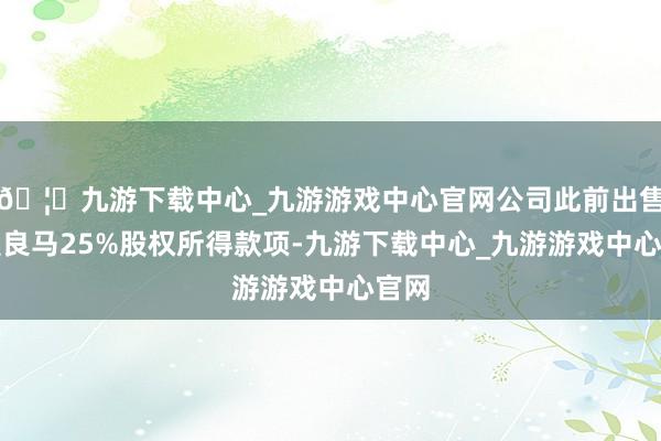 🦄九游下载中心_九游游戏中心官网公司此前出售华晨良马25%股权所得款项-九游下载中心_九游游戏中心官网