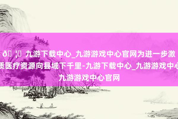 🦄九游下载中心_九游游戏中心官网为进一步激动优质医疗资源向县域下千里-九游下载中心_九游游戏中心官网