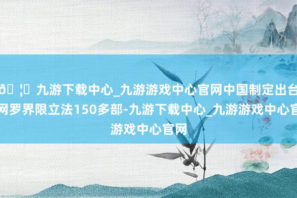 🦄九游下载中心_九游游戏中心官网中国制定出台了网罗界限立法150多部-九游下载中心_九游游戏中心官网