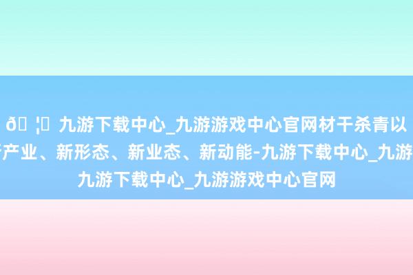 🦄九游下载中心_九游游戏中心官网材干杀青以新本领催生新产业、新形态、新业态、新动能-九游下载中心_九游游戏中心官网