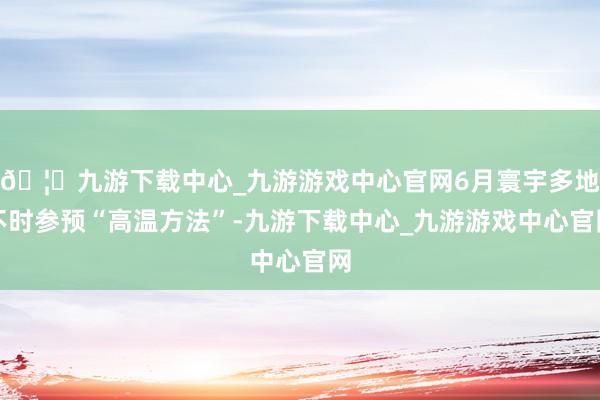 🦄九游下载中心_九游游戏中心官网6月寰宇多地不时参预“高温方法”-九游下载中心_九游游戏中心官网