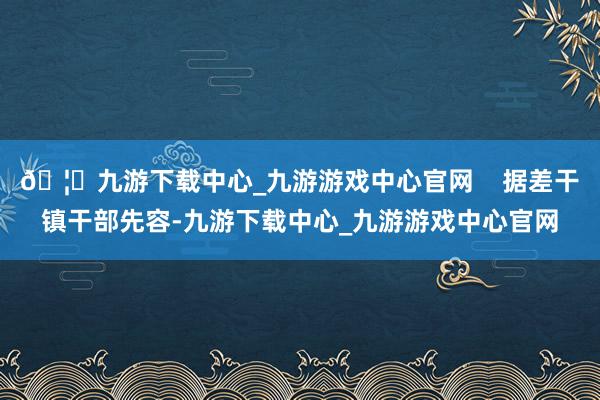 🦄九游下载中心_九游游戏中心官网    据差干镇干部先容-九游下载中心_九游游戏中心官网