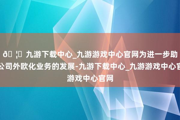 🦄九游下载中心_九游游戏中心官网为进一步助力公司外欧化业务的发展-九游下载中心_九游游戏中心官网