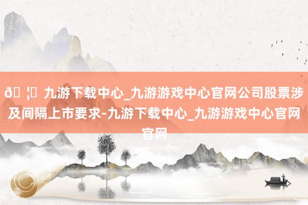 🦄九游下载中心_九游游戏中心官网公司股票涉及间隔上市要求-九游下载中心_九游游戏中心官网