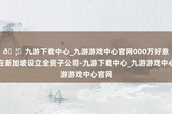 🦄九游下载中心_九游游戏中心官网000万好意思元在新加坡设立全资子公司-九游下载中心_九游游戏中心官网