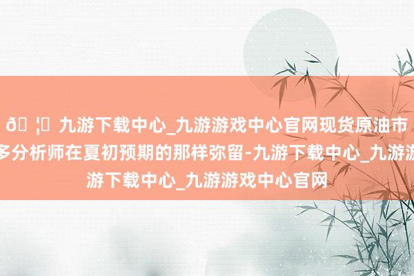 🦄九游下载中心_九游游戏中心官网现货原油市集并不像很多分析师在夏初预期的那样弥留-九游下载中心_九游游戏中心官网