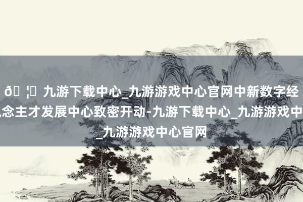 🦄九游下载中心_九游游戏中心官网中新数字经济东说念主才发展中心致密开动-九游下载中心_九游游戏中心官网