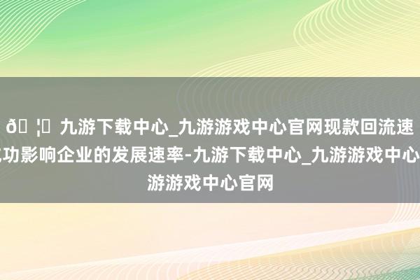 🦄九游下载中心_九游游戏中心官网现款回流速率成功影响企业的发展速率-九游下载中心_九游游戏中心官网