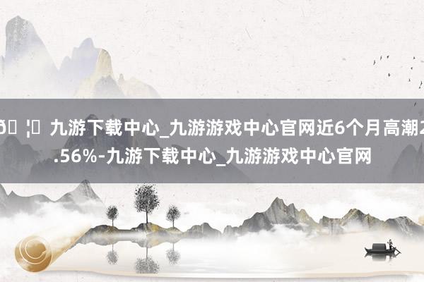 🦄九游下载中心_九游游戏中心官网近6个月高潮2.56%-九游下载中心_九游游戏中心官网