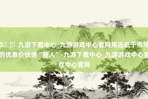 🦄九游下载中心_九游游戏中心官网用远低于市场价的优惠价快速“圈人”-九游下载中心_九游游戏中心官网