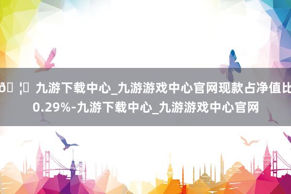 🦄九游下载中心_九游游戏中心官网现款占净值比0.29%-九游下载中心_九游游戏中心官网