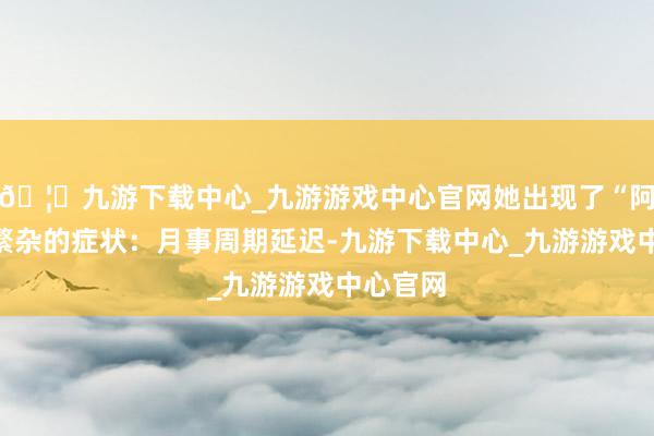 🦄九游下载中心_九游游戏中心官网她出现了“阿姨妈”繁杂的症状：月事周期延迟-九游下载中心_九游游戏中心官网