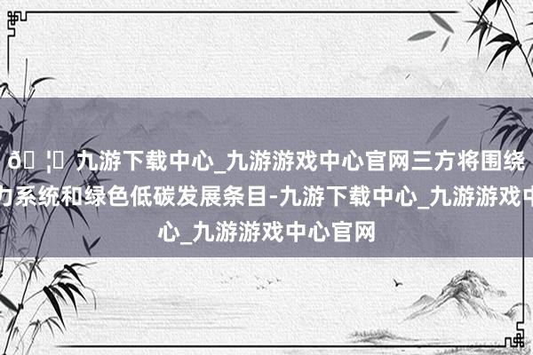 🦄九游下载中心_九游游戏中心官网三方将围绕新式电力系统和绿色低碳发展条目-九游下载中心_九游游戏中心官网