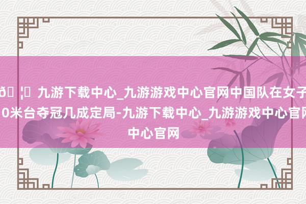 🦄九游下载中心_九游游戏中心官网中国队在女子10米台夺冠几成定局-九游下载中心_九游游戏中心官网