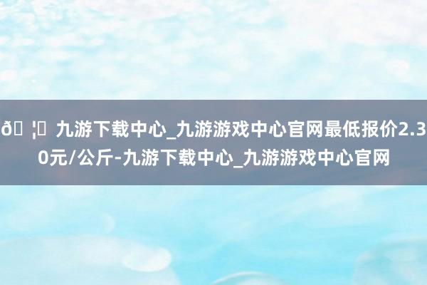 🦄九游下载中心_九游游戏中心官网最低报价2.30元/公斤-九游下载中心_九游游戏中心官网