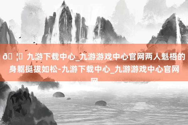 🦄九游下载中心_九游游戏中心官网两人魁梧的身躯挺拔如松-九游下载中心_九游游戏中心官网