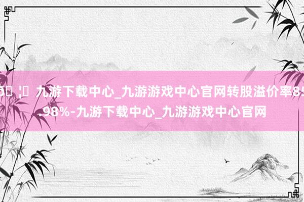 🦄九游下载中心_九游游戏中心官网转股溢价率85.98%-九游下载中心_九游游戏中心官网