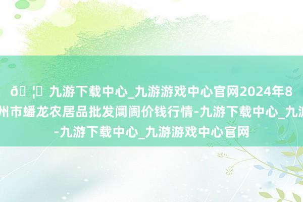 🦄九游下载中心_九游游戏中心官网2024年8月14日湖北鄂州市蟠龙农居品批发阛阓价钱行情-九游下载中心_九游游戏中心官网